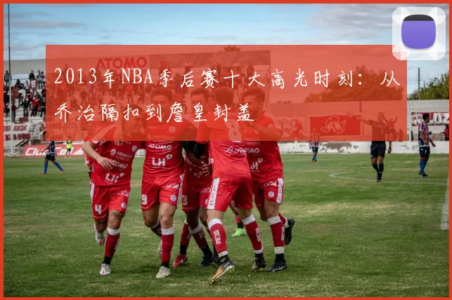 2013年NBA季后赛十大高光时刻：从乔治隔扣到詹皇封盖