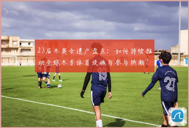 23届冬奥会遗产盘点:如何持续推动全球冬季体育设施与参与热潮?