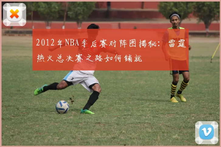 2012年NBA季后赛对阵图揭秘：雷霆热火总决赛之路如何铺就