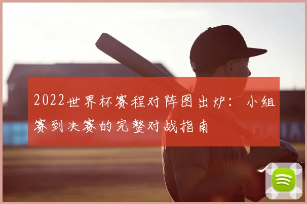 2022世界杯赛程对阵图出炉：小组赛到决赛的完整对战指南