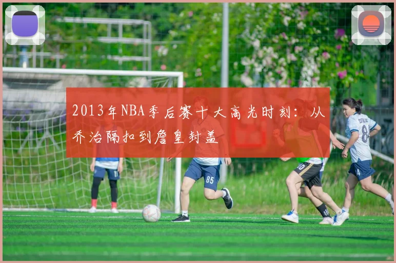 2013年NBA季后赛十大高光时刻：从乔治隔扣到詹皇封盖