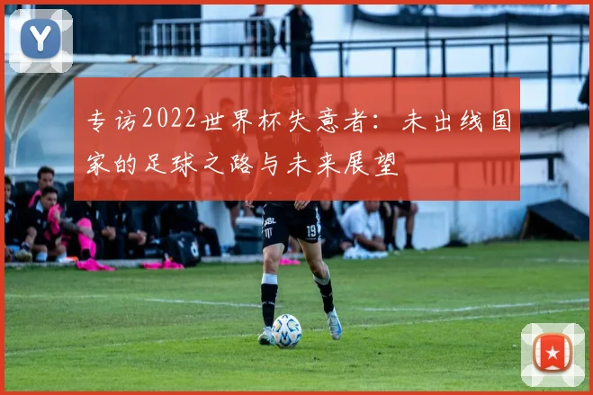 专访2022世界杯失意者：未出线国家的足球之路与未来展望