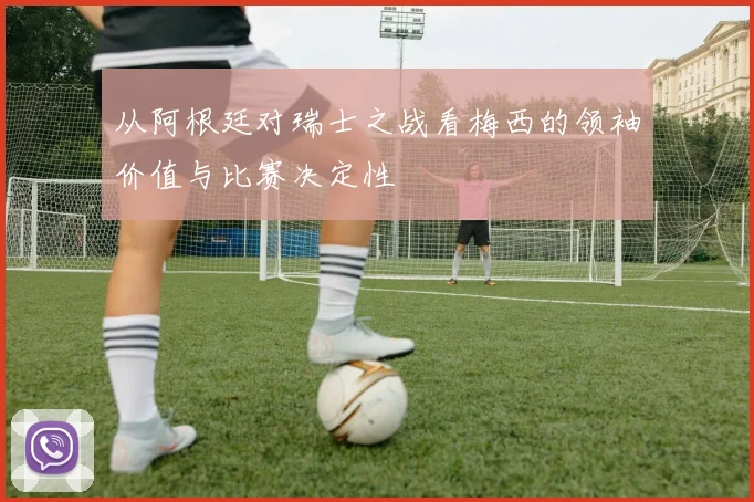 从阿根廷对瑞士之战看梅西的领袖价值与比赛决定性