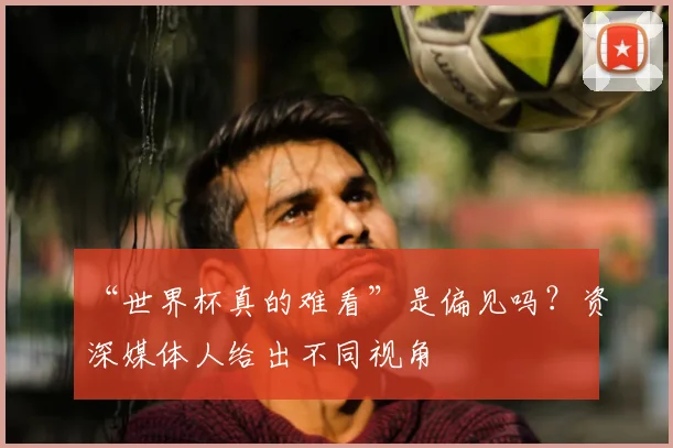 “世界杯真的难看”是偏见吗?资深媒体人给出不同视角