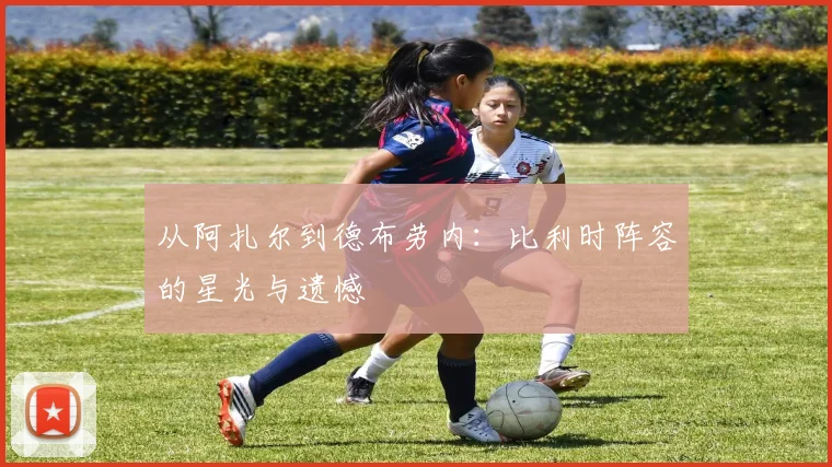 从阿扎尔到德布劳内：比利时阵容的星光与遗憾