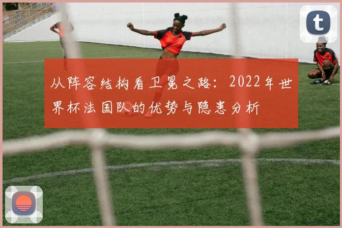 从阵容结构看卫冕之路:2022年世界杯法国队的优势与隐患分析