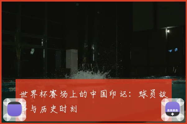 世界杯赛场上的中国印记:球员故事与历史时刻