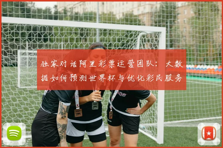 独家对话阿里彩票运营团队:大数据如何预测世界杯与优化彩民服务?