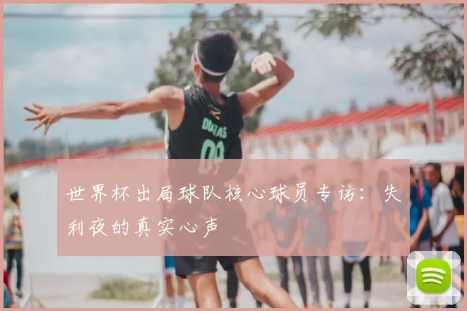 世界杯出局球队核心球员专访:失利夜的真实心声