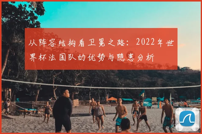 从阵容结构看卫冕之路：2022年世界杯法国队的优势与隐患分析