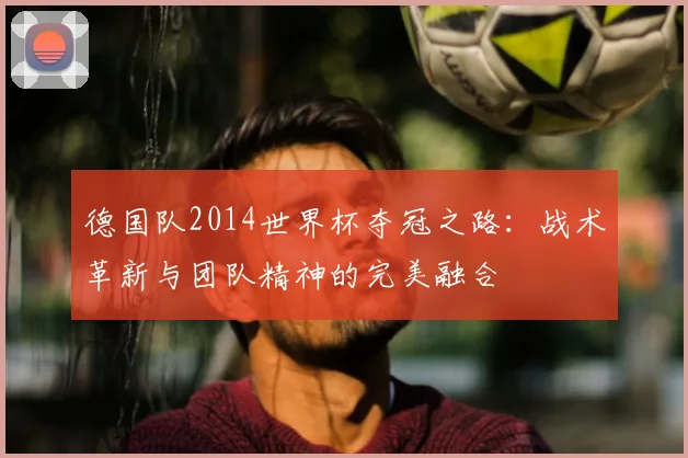 德国队2014世界杯夺冠之路：战术革新与团队精神的完美融合