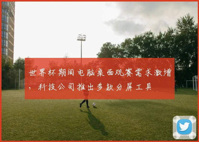 世界杯期间电脑桌面观赛需求激增，科技公司推出多款分屏工具